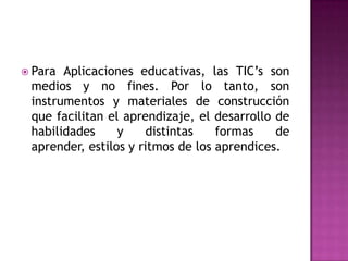 Para Aplicaciones educativas, las TIC’s son medios y no fines. Por lo tanto, son instrumentos y materiales de construcción que facilitan el aprendizaje, el desarrollo de habilidades y distintas formas de aprender, estilos y ritmos de los aprendices.