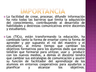 IMPORTANCIALa facilidad de crear, procesar, difundir información ha roto todas las barreras que limita la adquisición del conocimiento, contribuyendo al desarrollo de habilidades y destrezas comunicativas entre docentes y estudiantes.Las (TICs), están transformando la educación, ha cambiado tanto la forma de enseñar como la forma de aprender y por supuesto el rol del maestro y el estudiante, al mismo tiempo que cambian los objetivos formativos para los alumnos dado que estos tendrán que formarse para utilizar, usar y  producir con los nuevos medios, a demás el docente tendrá que cambiar sus estrategias de comunicación y asumir su función de facilitador del aprendizaje de los alumnos en entornos cooperativos para ayudarlos a planificar y alcanzar los objetivos.