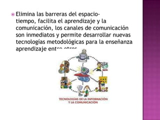 Elimina las barreras del espacio-tiempo, facilita el aprendizaje y la comunicación, los canales de comunicación son inmediatos y permite desarrollar nuevas tecnologías metodológicas para la enseñanza aprendizaje entre otros.