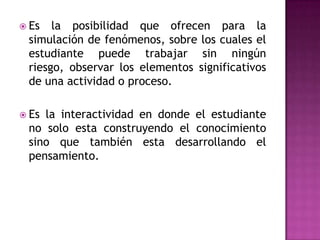 Es la posibilidad que ofrecen para la simulación de fenómenos, sobre los cuales el estudiante puede trabajar sin ningún riesgo, observar los elementos significativos de una actividad o proceso.Es la interactividad en donde el estudiante no solo esta construyendo el conocimiento sino que también esta desarrollando el pensamiento. 