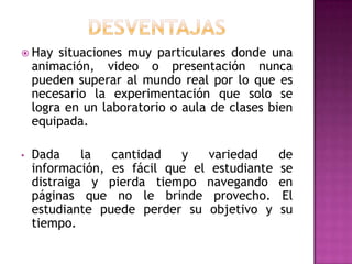 DESVENTAJASHay situaciones muy particulares donde una animación, video o presentación nunca pueden superar al mundo real por lo que es necesario la experimentación que solo se logra en un laboratorio o aula de clases bien equipada.Dada la cantidad y variedad de información, es fácil que el estudiante se distraiga y pierda tiempo navegando en páginas que no le brinde provecho. El estudiante puede perder su objetivo y su tiempo.GRACIAS…
