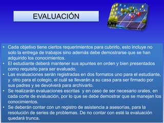 • Cada objetivo tiene ciertos requerimientos para cubrirlo, esto incluye no
solo la entrega de trabajos sino además debe demostrarse que se han
adquirido los conocimientos.
• El estudiante deberá mantener sus apuntes en orden y bien presentados
como requisito para ser evaluado.
• Las evaluaciones serán registradas en dos formatos uno para el estudiante,
y otro para el colegio, el cuál se llevarán a su casa para ser firmado por
sus padres y se devolverá para archivarlo.
• Se realizarán evaluaciones escritas y en caso de ser necesario orales, en
cada corte de evaluación, por lo que se debe demostrar que se manejan los
conocimientos.
• Se deberán contar con un registro de asistencia a asesorías, para la
resolución de series de problemas. De no contar con esté la evaluación
quedará trunca.
EVALUACIÓN
 