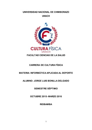 1
UNIVERSIDAD NACIONAL DE CHIMBORAZO
UNACH
FACULTAD CIENCIAS DE LA SALUD
CARRERA DE CULTURA FÍSICA
MATERIA: INFORMÁTICA APLICADA AL DEPORTE
ALUMNO: JORGE LUIS BONILLA DELGADO
SEMESTRE SÉPTIMO
OCTUBRE 2015- MARZO 2016
RIOBAMBA
 