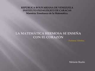 REPÚBLICA BOLIVARIANA DE VENEZUELA
   INSTITUTO PEDAGÓGICO DE CARACAS
     Maestría: Enseñanza de la Matemática.




LA MATEMÁTICA HERMOSA SE ENSEÑA
        CON EL CORAZÓN
                                      Autora: Alsina.




                                      Melanie Reaño
 