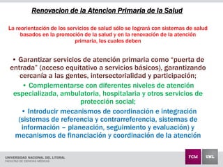 Renovacion de la Atencion Primaria de la Salud
La reorientación de los servicios de salud sólo se logrará con sistemas de salud
basados en la promoción de la salud y en la renovación de la atención
primaria, los cuales deben
• Garantizar servicios de atención primaria como “puerta de
entrada” (acceso equitativo a servicios básicos), garantizando
cercanía a las gentes, intersectorialidad y participación;
• Complementarse con diferentes niveles de atención
especializada, ambulatoria, hospitalaria y otros servicios de
protección social;
• Introducir mecanismos de coordinación e integración
(sistemas de referencia y contrarreferencia, sistemas de
información – planeación, seguimiento y evaluación) y
mecanismos de financiación y coordinación de la atención
 