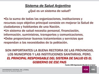 ¿Qué es un sistema de salud?
Es la suma de todas las organizaciones, instituciones y
recursos cuyo objetivo principal consiste en mejorar la Salud de
ciudadanos y habitantes de una Nación.
Un sistema de salud necesita personal, financiación,
información, suministros, transportes y comunicaciones.
Debe proporcionar buenos tratamientos y servicios que
respondan a las necesidades de la población.
SON IMPORTANTES LA BUENA RECTORIA DE LAS PROVINCIAS,
LOS MUNICIPIOS Y LAS INSTITUCIONES SANITARIAS, PERO,
EL PRINCIPAL RESPONSABLE DEL SISTEMA DE SALUD ES EL
GOBIERNO DE ESE PAIS
Fuente: OMS Organización Mundial de la Salud
Sistema de Salud Argentino
 