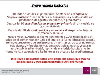 Breve reseña historica
Década de los 70’s, el primer nivel de atención era objeto de
“experimentación” -con centenas de trabajadores y profesionales con
predominio de agentes sanitarios y/o promotores-
Decada del 80 consolidacion de la atencion primaria sin un modelo de
gestion definida
Decada del 90, descentalizacion y retiro del estado para dar lugar al
mercado de la salud
Nuevo milenio, Argentina cuenta con más de 60.000 trabajadores de
salud en el primer nivel (un 12% del total de la fuerza laboral del sector),
con neto predominio de profesionales universitarios, trabajando con las
más diversas y flexibles formas de contratación, muchas veces sin
responsabilidad territorial, repitiendo el modelo hospitalario de
consultorio, y extendiendo las fronteras de acceso a los medicamentos;
Esto llevo a colocarnos como uno de los los países que más ha
medicalizado y medicamentalizado la APS del mundo.
 