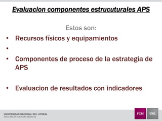 Evaluacion componentes estrucuturales APS
Estos son:
• Recursos físicos y equipamientos
•
• Componentes de proceso de la estrategia de
APS
• Evaluacion de resultados con indicadores
 