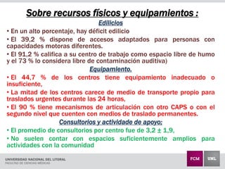 Sobre recursos físicos y equipamientos :
Edilicios
• En un alto porcentaje, hay déficit edilicio
• El 39,2 % dispone de accesos adaptados para personas con
capacidades motoras diferentes.
• El 91,2 % califica a su centro de trabajo como espacio libre de humo
y el 73 % lo considera libre de contaminación auditiva)
Equipamiento.
• El 44,7 % de los centros tiene equipamiento inadecuado o
insuficiente,
• La mitad de los centros carece de medio de transporte propio para
traslados urgentes durante las 24 horas,
• El 90 % tiene mecanismos de articulación con otro CAPS o con el
segundo nivel que cuenten con medios de traslado permanentes.
Consultorios y actividade de apoyo;
• El promedio de consultorios por centro fue de 3,2 ± 1,9,
• No suelen contar con espacios suficientemente amplios para
actividades con la comunidad
 