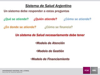 Un sistema debe responder a estas preguntas
¿Qué se atiende? ¿Quién atiende? ¿Cómo se atiende?
¿En donde se atiende? ¿Cómo se financia?
Un sistema de Salud necesariamente debe tener
•Modelo de Atención
•Modelo de Gestión
•Modelo de Financiamiento
Sistema de Salud Argentino
 