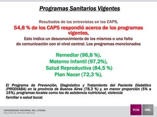 Programas Sanitarios Vigentes
Resultados de las entrevistas en los CAPS,
54,8 % de los CAPS respondió acerca de los programas
vigentes,
Esto indica un desconocimiento de los mismos o una falta
de comunicación con el nivel central. Los programas mencionados
Remediar (96,8 %),
Materno Infantil (97,2%),
Salud Reproductiva (84,5 %)
Plan Nacer (72,3 %),
El Programa de Prevención, Diagnóstico y Tratamiento del Paciente Diabético
(PRODIABA) en la provincia de Buenos Aires (78,3 %) y, en menor proporción (5% a
15%), programas locales como los de asistencia nutricional, violencia
familiar o salud bucal.
 