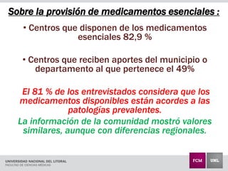 Sobre la provisión de medicamentos esenciales :
• Centros que disponen de los medicamentos
esenciales 82,9 %
• Centros que reciben aportes del municipio o
departamento al que pertenece el 49%
El 81 % de los entrevistados considera que los
medicamentos disponibles están acordes a las
patologías prevalentes.
La información de la comunidad mostró valores
similares, aunque con diferencias regionales.
 