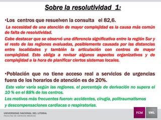 Sobre la resolutividad 1:
•Los centros que resuelven la consulta el 82,6.
La necesidad de una atención de mayor complejidad es la causa más común
de falta de resolutividad.
Cabe destacar que se observó una diferencia significativa entre la región Sur y
el resto de las regiones evaluadas, posiblemente causada por las distancias
entre localidades y también la articulación con centros de mayor
complejidad. Esto obliga a revisar algunos aspectos organizativos y de
complejidad a la hora de planificar ciertos sistemas locales.
•Población que no tiene acceso real a servicios de urgencias
fuera de los horarios de atención es de 20%.
Este valor varía según las regiones. el porcentaje de derivación no supera el
10 % en el 88% de los centros.
Los motivos más frecuentes fueron: accidentes, cirugía, politraumatismos
y descompensaciones cardiacas o respiratorias.
 