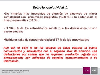 Sobre la resolutividad 2:
•Los criterios más frecuentes de elección de efectores de mayor
complejidad son proximidad geográfica (46,8 %) y la pertenencia al
área programática (63 %) .
• El 90,8 % de los entrevistados señaló que las derivaciones no son
documentadas
•Refirieron falta de contrarreferencia el 67 % de los entrevistados
Aún así, el 65,6 % de los equipos de salud destacó la buena
comunicación y articulación con el segundo nivel de atención. Las
derivaciones por causas que no requieren resolución urgente son
principalmente por indicación de estudios complementarios o de
internación.
 