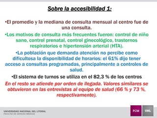 Sobre la accesibilidad 1:
•El promedio y la mediana de consulta mensual al centro fue de
una consulta.
•Los motivos de consulta más frecuentes fueron: control de niño
sano, control prenatal, control ginecológico, trastornos
respiratorios e hipertensión arterial (HTA).
•La población que demanda atención no percibe como
dificultosa la disponibilidad de horarios: el 61% dijo tener
acceso a consultas programadas, principalmente a controles de
salud.
•El sistema de turnos se utiliza en el 82,3 % de los centros
En el resto se atiende por orden de llegada. Valores similares se
obtuvieron en las entrevistas al equipo de salud (66 % y 73 %,
respectivamente).
 