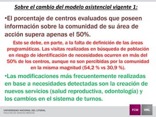 Sobre el cambio del modelo asistencial vigente 1:
•El porcentaje de centros evaluados que poseen
información sobre la comunidad de su área de
acción supera apenas el 50%.
Esto se debe, en parte, a la falta de definición de las áreas
programáticas. Las visitas realizadas en búsqueda de población
en riesgo de identificación de necesidades ocurren en más del
50% de los centros, aunque no son percibidas por la comunidad
en la misma magnitud (54,2 % vs 30,9 %).
•Las modificaciones más frecuentemente realizadas
en base a necesidades detectadas son la creación de
nuevos servicios (salud reproductiva, odontología) y
los cambios en el sistema de turnos.
 