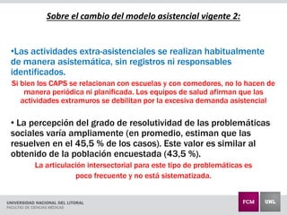 Sobre el cambio del modelo asistencial vigente 2:
•Las actividades extra-asistenciales se realizan habitualmente
de manera asistemática, sin registros ni responsables
identificados.
Si bien los CAPS se relacionan con escuelas y con comedores, no lo hacen de
manera periódica ni planificada. Los equipos de salud afirman que las
actividades extramuros se debilitan por la excesiva demanda asistencial
• La percepción del grado de resolutividad de las problemáticas
sociales varía ampliamente (en promedio, estiman que las
resuelven en el 45,5 % de los casos). Este valor es similar al
obtenido de la población encuestada (43,5 %).
La articulación intersectorial para este tipo de problemáticas es
poco frecuente y no está sistematizada.
 