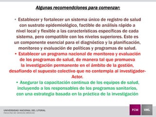 Algunas recomendciones para comenzar:
• Establecer y fortalecer un sistema único de registro de salud
con sustrato epidemiológico, factible de análisis rápido a
nivel local y flexible a las características específicas de cada
sistema, pero compatible con los niveles superiores. Esto es
un componente esencial para el diagnóstico y la planificación,
monitoreo y evaluación de políticas y programas de salud.
• Establecer un programa nacional de monitoreo y evaluación
de los programas de salud, de manera tal que promueva
la investigación permanente en el ámbito de la gestión,
desafiando el supuesto colectivo que no contempla al investigador-
Actor.
• Asegurar la capacitación continua de los equipos de salud,
incluyendo a los responsables de los programas sanitarios,
con una estrategia basada en la práctica de la investigación
 