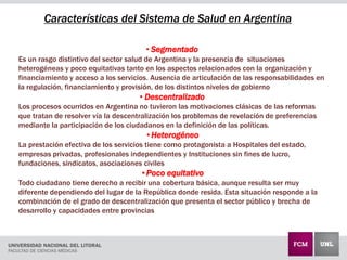 Características del Sistema de Salud en Argentina
• Segmentado
Es un rasgo distintivo del sector salud de Argentina y la presencia de situaciones
heterogéneas y poco equitativas tanto en los aspectos relacionados con la organización y
financiamiento y acceso a los servicios. Ausencia de articulación de las responsabilidades en
la regulación, financiamiento y provisión, de los distintos niveles de gobierno
• Descentralizado
Los procesos ocurridos en Argentina no tuvieron las motivaciones clásicas de las reformas
que tratan de resolver vía la descentralización los problemas de revelación de preferencias
mediante la participación de los ciudadanos en la definición de las políticas.
•Heterogéneo
La prestación efectiva de los servicios tiene como protagonista a Hospitales del estado,
empresas privadas, profesionales independientes y Instituciones sin fines de lucro,
fundaciones, sindicatos, asociaciones civiles
•Poco equitativo
Todo ciudadano tiene derecho a recibir una cobertura básica, aunque resulta ser muy
diferente dependiendo del lugar de la República donde resida. Esta situación responde a la
combinación de el grado de descentralización que presenta el sector público y brecha de
desarrollo y capacidades entre provincias
 