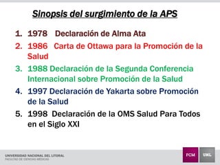 1. 1978 Declaración de Alma Ata
2. 1986 Carta de Ottawa para la Promoción de la
Salud
3. 1988 Declaración de la Segunda Conferencia
Internacional sobre Promoción de la Salud
4. 1997 Declaración de Yakarta sobre Promoción
de la Salud
5. 1998 Declaración de la OMS Salud Para Todos
en el Siglo XXI
Sinopsis del surgimiento de la APS
 