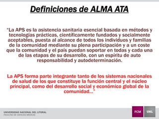 Definiciones de ALMA ATA
“La APS es la asistencia sanitaria esencial basada en métodos y
tecnologías prácticas, científicamente fundados y socialmente
aceptables, puesta al alcance de todos los individuos y familias
de la comunidad mediante su plena participación y a un coste
que la comunidad y el país puedan soportar en todas y cada una
de las etapas de su desarrollo, con un espíritu de auto
responsabilidad y autodeterminación.
La APS forma parte integrante tanto de los sistemas nacionales
de salud de los que constituye la función central y el núcleo
principal, como del desarrollo social y económico global de la
comunidad…”
 