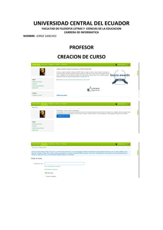 UNIVERSIDAD CENTRAL DEL ECUADOR
FACULTAD DE FILOSOFIA LETRAS Y CIENCIAS DE LA EDUCACION
CARRERA DE INFORMATICA
NOMBRE: JORGE SANCHEZ
PROFESOR
CREACION DE CURSO
