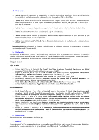 4. Contenido
1.

Teórico: CUiiDARTE: importancia de los abordajes no-invasivos destinados al estudio del sistema arterial periférico.
Presentación de resultados de estudios poblacionales en el Uruguay (Prof. Adj. Dr. Daniel Bia).

2.

Teórico: Bases teóricas de la utilización de ultrasonido vascular. Ecografia arterial: vasos de cuello y miembros inferiores.
Detección y Caracterización de Placa, Espesor Intima-Media (Intima-Media Thickness, IMT) (Prof. Adj. Dr. Yanina Zócalo /
Prof. Adj. Dr. Daniel Bia).

3.

Teórico: Presión aórtica central y presión arterial periférica. Análisis de la onda del pulso (Prof. Adj. Dr. Daniel Bia).

4.

Teórico: Reactividad Arterial. Función endotelial (Prof. Adj. Dr. Yanina Zócalo).

5.

Teórico: Rigidez Arterial sistémica (Complacencia Arterial Glocal), regional (Velocidad de onda del Pulso) y local
(distensibilidad arterial) (Prof. Adj. Dr. Daniel Bia)

6.

Teórico: Índice tobillo-brazo (Prof. Adj. Dr. Yanina Zócalo). Análisis y discusión de resultados de los estudios realizados
durante el curso.

Actividades prácticas: Realización de estudios e interpretación de resultados (Asistente Dr. Ignacio Farro, Lic. Marcelo
Bermudez, Becaria Br. Victoria García).

5.

Bibliografía

El curso consta de Bibliografía General, a disposición de los estudiantes desde el momento de su inscripción, y Bibliografía
Específica recomendada durante la clase por el Docente de cada actividad teórica. Los contenidos de la bibliografía específica
recomendada por cada docente, serán considerados como parte de los contenidos a ser evaluados.
Bibliografía General
Libros de Texto
o
o
o
o
o
o

Nichols WW, O’Rourke M (Editores). Mc Donald’s Blood Flow in Arteries: Theoretical, Experimental and Clinical
Principles. 4ª Edición. Edn. Edward Arnold Publishers, London, UK, 2005.
Naghavi M, Berman D, Falk E, Fayad Z, Nasir K, Budoff M, Hecht H, Shah P (Editores). Asymptomatic Atherosclerosis.
Pathophysiology, Detection and Treatment. 1er Edición. Edn. Human Press, U.S.A. 2010.
Laurent S, Cockroft J (Editores). Central aortic blood pressure. Edn. Elsevier, Paris, Francia, 2008.
Armentano R, Cabrera-Fischer (Editores). Biomecánica Arterial. Un enfoque desde la Ingeniería Biomédica. Edn.
Universidad Tecnológica Nacional. Buenos Aires, Argentina, 2010.
West J (Editor). Bases fisiológicas de la práctica médica. 12ava Edición. Edn. Panamericana, España, 1998.
Zwiebel WJ, Pellerito JS (Editores). Doppler General. Edn. Marbán Libros. Madrid, España, 2008.

Artículos de Revisión
o

o

o

o

6.

Bia D, Zócalo Y, Torrado J, Farro I, Floro L, Negreira C, Lluberas R, Armentano R. Estudio integral no invasivo de la
estructura y función arterial. Discusión de aspectos teóricos y prácticos del abordaje implementado en CUiiDARTE
(Centro Universitario de Investigación, Innovación y Diagnóstico Arterial). Rev Urug Cardiol 2010; 25: 105-138.
Stein J, Korcarz C, R. Hurst, et al. Use of carotid ultrasound to identify subclinical vascular disease and evaluate
cardiovascular disease risk: a consensus statement from the American Society of Echocardiography Carotid IntimaMedia Thickness Task Force. J Am Soc Echocardiogr. 21(2):93-111, 2008.
Laurent S, Cockcroft J, Van Bortel L, et al. European Network for Non-invasive Investigation of Large Arteries. Expert
consensus document on arterial stiffness: methodological issues and clinical applications. Eur Heart J. 2006; 27: 25882605.
Corretti MC, Anderson TJ, Benjamin EJ, et al. Guidelines for the ultrasound assessment of endothelial-dependent flowmediated vaso-dilation of the brachial artery: a report of the International Brachial Artery Reactivity Task Force. J Am
Coll Cardiol 2002; 39:257-65.

Inscripciones

Se realizan mediante la Plataforma EVA (Curso CBCC4).

7.

Créditos

Como materia OPTATIVA para estudiantes de la carrera Doctor en Medicina, se prevé que el curso otorgue 3 créditos.
La actividad se encuentra en trámite de ser creditizada por el Consejo de Facultad de Medicina.

 