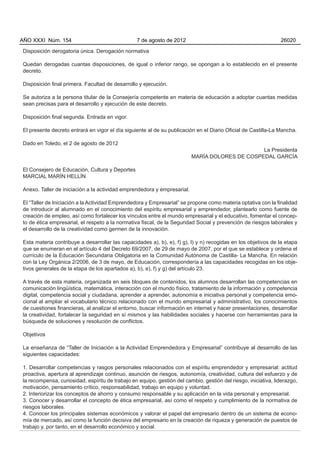 Disposición derogatoria única. Derogación normativa
Quedan derogadas cuantas disposiciones, de igual o inferior rango, se opongan a lo establecido en el presente
decreto.
Disposición final primera. Facultad de desarrollo y ejecución.
Se autoriza a la persona titular de la Consejería competente en materia de educación a adoptar cuantas medidas
sean precisas para el desarrollo y ejecución de este decreto.
Disposición final segunda. Entrada en vigor.
El presente decreto entrará en vigor el día siguiente al de su publicación en el Diario Oficial de Castilla-La Mancha.
Dado en Toledo, el 2 de agosto de 2012
La Presidenta
MARÍA DOLORES DE COSPEDAL GARCÍA
El Consejero de Educación, Cultura y Deportes
MARCIAL MARÍN HELLÍN
Anexo. Taller de iniciación a la actividad emprendedora y empresarial.
El “Taller de Iniciación a la Actividad Emprendedora y Empresarial” se propone como materia optativa con la finalidad
de introducir al alumnado en el conocimiento del espíritu empresarial y emprendedor, plantearlo como fuente de
creación de empleo, así como fortalecer los vínculos entre el mundo empresarial y el educativo, fomentar el concep-
to de ética empresarial, el respeto a la normativa fiscal, de la Seguridad Social y prevención de riesgos laborales y
el desarrollo de la creatividad como germen de la innovación.
Esta materia contribuye a desarrollar las capacidades a), b), e), f) g), l) y n) recogidas en los objetivos de la etapa
que se enumeran en el artículo 4 del Decreto 69/2007, de 29 de mayo de 2007, por el que se establece y ordena el
currículo de la Educación Secundaria Obligatoria en la Comunidad Autónoma de Castilla- La Mancha. En relación
con la Ley Orgánica 2/2006, de 3 de mayo, de Educación, correspondería a las capacidades recogidas en los obje-
tivos generales de la etapa de los apartados a), b), e), f) y g) del artículo 23.
A través de esta materia, organizada en seis bloques de contenidos, los alumnos desarrollan las competencias en
comunicación lingüística, matemática, interacción con el mundo físico, tratamiento de la información y competencia
digital, competencia social y ciudadana, aprender a aprender, autonomía e iniciativa personal y competencia emo-
cional al ampliar el vocabulario técnico relacionado con el mundo empresarial y administrativo, los conocimientos
de cuestiones financieras, al analizar el entorno, buscar información en internet y hacer presentaciones, desarrollar
la creatividad, fortalecer la seguridad en sí mismos y las habilidades sociales y hacerse con herramientas para la
búsqueda de soluciones y resolución de conflictos.
Objetivos
La enseñanza de “Taller de Iniciación a la Actividad Emprendedora y Empresarial” contribuye al desarrollo de las
siguientes capacidades:
1. Desarrollar competencias y rasgos personales relacionados con el espíritu emprendedor y empresarial: actitud
proactiva, apertura al aprendizaje continuo, asunción de riesgos, autonomía, creatividad, cultura del esfuerzo y de
la recompensa, curiosidad, espíritu de trabajo en equipo, gestión del cambio, gestión del riesgo, iniciativa, liderazgo,
motivación, pensamiento crítico, responsabilidad, trabajo en equipo y voluntad.
2. Interiorizar los conceptos de ahorro y consumo responsable y su aplicación en la vida personal y empresarial.
3. Conocer y desarrollar el concepto de ética empresarial, así como el respeto y cumplimiento de la normativa de
riesgos laborales.
4. Conocer los principales sistemas económicos y valorar el papel del empresario dentro de un sistema de econo-
mía de mercado, así como la función decisiva del empresario en la creación de riqueza y generación de puestos de
trabajo y, por tanto, en el desarrollo económico y social.
AÑO XXXI Núm. 154 7 de agosto de 2012 26020
 