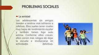 PROBLEMAS SOCIALES
 La amistad
Los adolescentes sin amigos
tienden a sentirse más solitarios e
infelices. Ellos suelen tener niveles
muy bajos de rendimiento escolar
y también tienen baja auto
estima. Conforme ellos crecen,
ellos corren más riesgos de dejar
la escuela e involucrarse en
actividades delictivas.
 