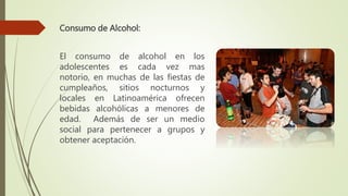 Consumo de Alcohol:
El consumo de alcohol en los
adolescentes es cada vez mas
notorio, en muchas de las fiestas de
cumpleaños, sitios nocturnos y
locales en Latinoamérica ofrecen
bebidas alcohólicas a menores de
edad. Además de ser un medio
social para pertenecer a grupos y
obtener aceptación.
 