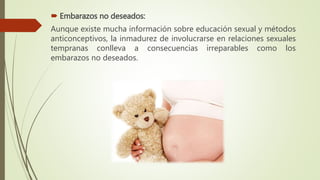  Embarazos no deseados:
Aunque existe mucha información sobre educación sexual y métodos
anticonceptivos, la inmadurez de involucrarse en relaciones sexuales
tempranas conlleva a consecuencias irreparables como los
embarazos no deseados.
 