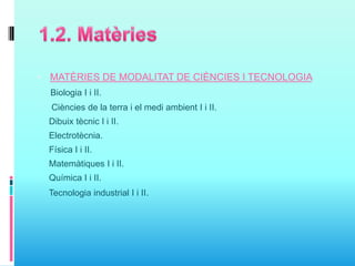  MATÈRIES DE MODALITAT DE CIÈNCIES I TECNOLOGIA
Biologia I i II.
Ciències de la terra i el medi ambient I i II.
Dibuix tècnic I i II.
Electrotècnia.
Física I i II.
Matemàtiques I i II.
Química I i II.
Tecnologia industrial I i II.
 