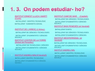  INSTITUT ERNEST LLUCH I MARTÍ
(Cunit):
BATXILLERAT CIENTÍFIC-TECNOLÒGIC
- BATXILLERAT HUMANÍSTIC-SOCIAL
 INSTITUT DE L’ARBOÇ (L’Arboç):
BATXILLERAT DE CIÈNCIES I TECNOLOGIES.
BATXILLERAT D’HUMANITATS I CIÈNCIES
SOCIALS.
 INSTITUT COSTER DE LA TORRE
(Bisbal del Penedés):
BATXILLERAT DE TECNOLOGIA I CIÉNCIES
BATXILLERAT D’HUMANITATS I CIÉNCIES
SOCIALS.
 INSTITUT ANDREU NIN( ElVendrell)
BATXI LLERAT CIENTÍFIC-TECNOLÒGIC
BATXILLERAT D’HUMANÍSTICS I CIÈNCIES
SOCIALS
 INSTITUT CAMÍ DE MAR (Calafell):
BATXILLERAT DE CIÈNCIES I TECNOLOGIES.
BATXILLERAT D’HUMANITATS I CIÈNCIES
SOCIALS.
 INSTITUT BAIX PENEDÈS (el Vendrell)
BATXILLERAT D’ARTS.
BATXILLERAT DE CIÈNCIES I TECNOLOGIES.
BATXILLERAT D’HUMANITATS I CIÉNCIES.
 INSTITUT MEDITERRÀNIA (el
Vendrell)
BATXILLERAT DE CIÈNCIES I TECNOLOGIA.
BATXIELLRAT D’HUMANITATAS I CIÉNCIES
SOCIALS.
 INSTITUT ANDREU NIN:
BATXI LLERAT CIENTÍFIC-TECNOLÒGIC
BATXILLERAT D’HUMANÍSTICS I CIÈNCIES
SOCIALS
 