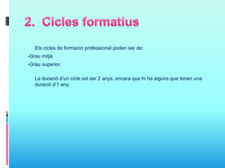  Els cicles de formació professional poden ser de:
-Grau mitjà
-Grau superior
 La duració d’un cicle sol ser 2 anys, encara que hi ha alguns que tenen una
duració d’1 any.
 