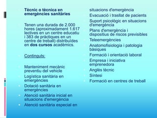  Tècnic o tècnica en
emergències sanitàries
 Tenen una durada de 2.000
hores (aproximadament 1.617
lectives en un centre educatiu
i 383 de pràctiques en un
centre de treball) distribuïdes
en dos cursos acadèmics.
 Continguts:
 Manteniment mecànic
preventiu del vehicle
 Logística sanitària en
emergències
 Dotació sanitària en
emergències
 Atenció sanitària inicial en
situacions d'emergència
 Atenció sanitària especial en
situacions d'emergència
 Evacuació i trasllat de pacients
 Suport psicològic en situacions
d'emergència
 Plans d'emergència i
dispositius de riscos previsibles
 Teleemergències
 Anatomofisiologia i patologia
bàsiques
 Formació i orientació laboral
 Empresa i iniciativa
emprenedora
 Anglès tècnic
 Síntesi
 Formació en centres de treball
 