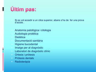  Si es vol accedir a un cilce superior, abans s’ha de fer una prova
d’accés .
 Anatomia patològica i citologia
 Audiologia protètica
 Dietètica
 Documentació sanitària
 Higiene bucodental
 Imatge per al diagnòstic
 Laboratori de diagnòstic clínic
 Ortesis i pròtesis
 Pròtesis dentals
 Radioteràpia
 