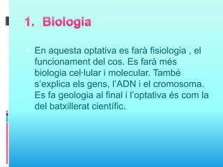  En aquesta optativa es farà fisiologia , el
funcionament del cos. Es farà més
biologia cel·lular i molecular. També
s’explica els gens, l’ADN i el cromosoma.
Es fa geologia al final i l’optativa és com la
del batxillerat científic.
 