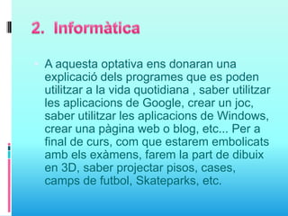  A aquesta optativa ens donaran una
explicació dels programes que es poden
utilitzar a la vida quotidiana , saber utilitzar
les aplicacions de Google, crear un joc,
saber utilitzar les aplicacions de Windows,
crear una pàgina web o blog, etc... Per a
final de curs, com que estarem embolicats
amb els exàmens, farem la part de dibuix
en 3D, saber projectar pisos, cases,
camps de futbol, Skateparks, etc.
 