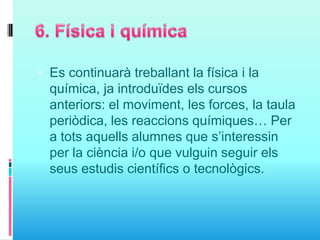  Es continuarà treballant la física i la
química, ja introduïdes els cursos
anteriors: el moviment, les forces, la taula
periòdica, les reaccions químiques… Per
a tots aquells alumnes que s’interessin
per la ciència i/o que vulguin seguir els
seus estudis científics o tecnològics.
 