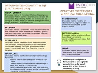 OPTATIVES DE MODALITAT 4t TQE
(CAL TRIAR-NE UNA)
FÍSICA I QUÍMICA
En aquesta matèria de l’àmbit científicotecnològic s’aprenen
les bases del mètode científic i la construcció i validació del
coneixement d’aquest camp. També ens aproximarem als
continguts al voltant dels nuclis temàtics de força i moviment,
energia, la matèria i la seva estructura.
ECONOMIA
En aquesta matèria s’aprenen les bases més elementals del
món econòmic del nostre mode de vida immediat i quotidià,
de la feina, del comerç, de les relacions entre les persones,
les empreses i el sector públic
EXPRESSA’T
En aquesta matèria de l’àmbit artístic aprendrem música,
cant i tècniques del llenguatge plàstic.Participarem en el
muntatge escenogràfic de l’òpera “El monstre al laberint”,
producció escenogràfica del Gran Teatre del Liceu de
Barcelona.
TIC (INFORMÀTICA)
En aquesta matèria s’aprén a fer
edicions usant el programari adient per
obtenir uns resultats amb qualitat
estètica i tècnica.
CULTURA CLÀSSICA
En aquesta matèria coneixerem el món
dels antics grecs i romans, i
aprendrem allò que podem trobar d’ells
al nostre voltant.
TECNOLOGIA
En aquesta matèria aprofundirem en el procés tecnològic.
Aprendrem..
- Robòtica a través de la participació al concurs Lego
League
- Disseny, construcció i instal·lacions de l’habitatge, a
través de la realització d’una maqueta.
- Electrònica digital i analògica a partir de la realització
d’un altaveu creant la carcassa amb la impressora 3D
i muntant el circuit electrònic.
FRANCÈS:
En aquesta matèria aprofundirem en
l’aprenentatge de la llengua francesa
com a eina comunicativa.
OPTATIVES ESPECÍFIQUES
4t TQE (CAL TRIAR-NE UNA)
Recordeu que cal imprimir el
formulari amb la tria i signar-la
per autoritzar-la. Cal que el
vostre fill/a la lliuri al tutor/a
abans del 3 de maig.
 