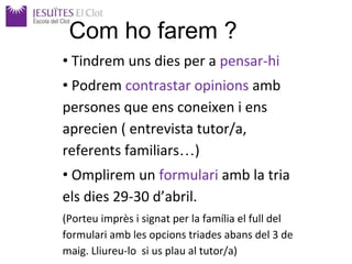 • Tindrem uns dies per a pensar-hi
• Podrem contrastar opinions amb
persones que ens coneixen i ens
aprecien ( entrevista tutor/a,
referents familiars…)
• Omplirem un formulari amb la tria
els dies 29-30 d’abril.
(Porteu imprès i signat per la família el full del
formulari amb les opcions triades abans del 3 de
maig. Lliureu-lo si us plau al tutor/a)
Com ho farem ?
 