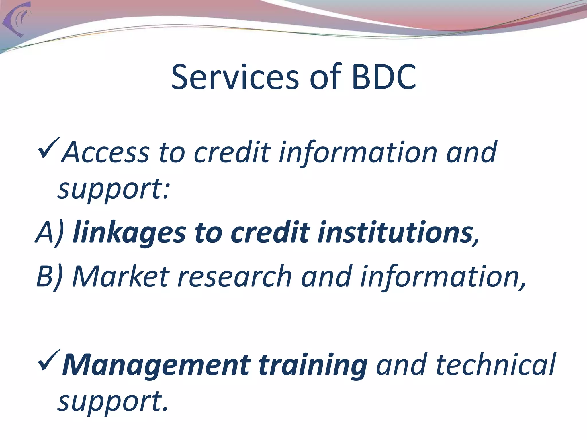 Services of BDC
Access to credit information and
support:
A) linkages to credit institutions,
B) Market research and information,
Management training and technical
support.
 