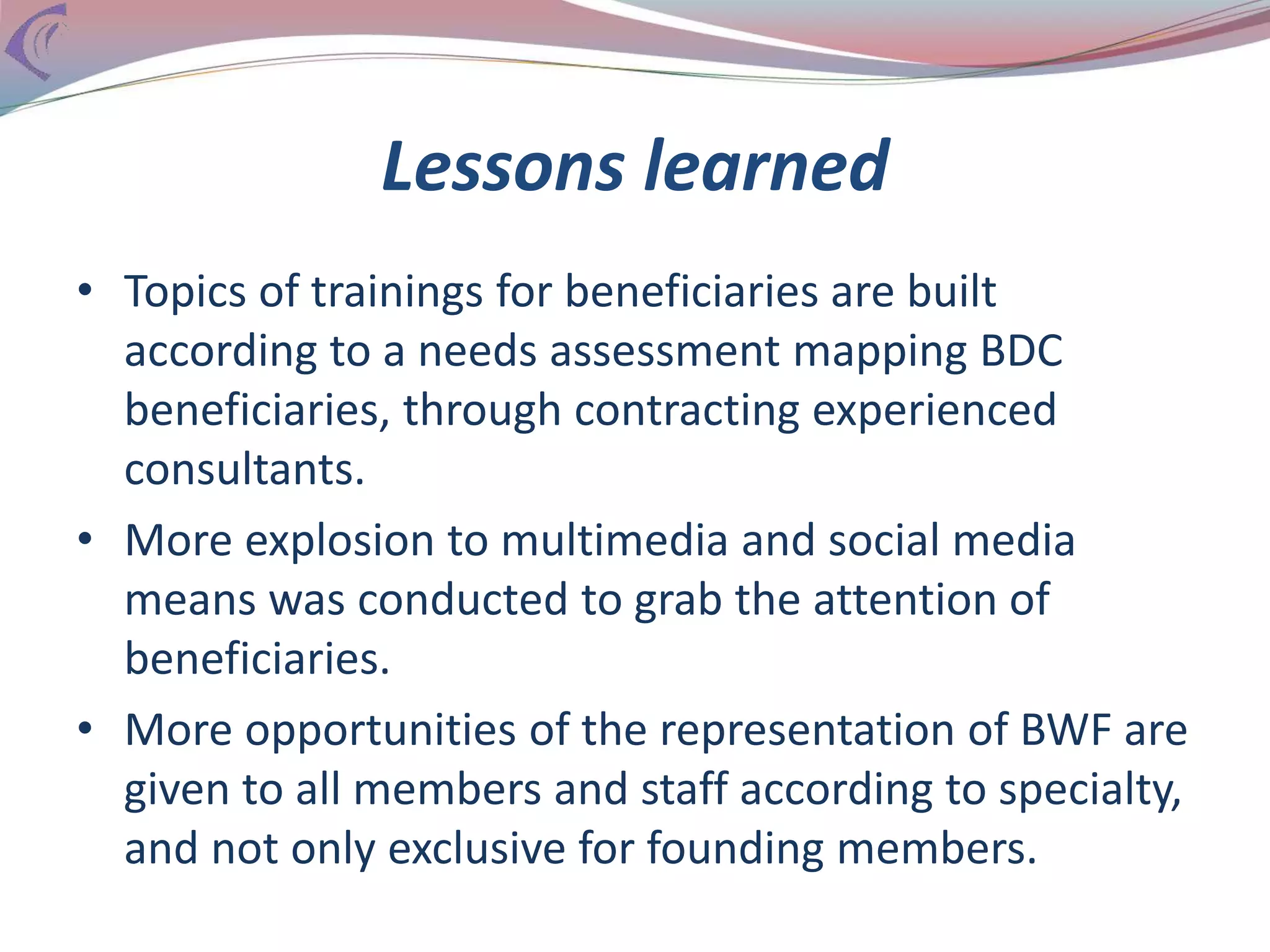 Lessons learned
• Topics of trainings for beneficiaries are built
according to a needs assessment mapping BDC
beneficiaries, through contracting experienced
consultants.
• More explosion to multimedia and social media
means was conducted to grab the attention of
beneficiaries.
• More opportunities of the representation of BWF are
given to all members and staff according to specialty,
and not only exclusive for founding members.
 