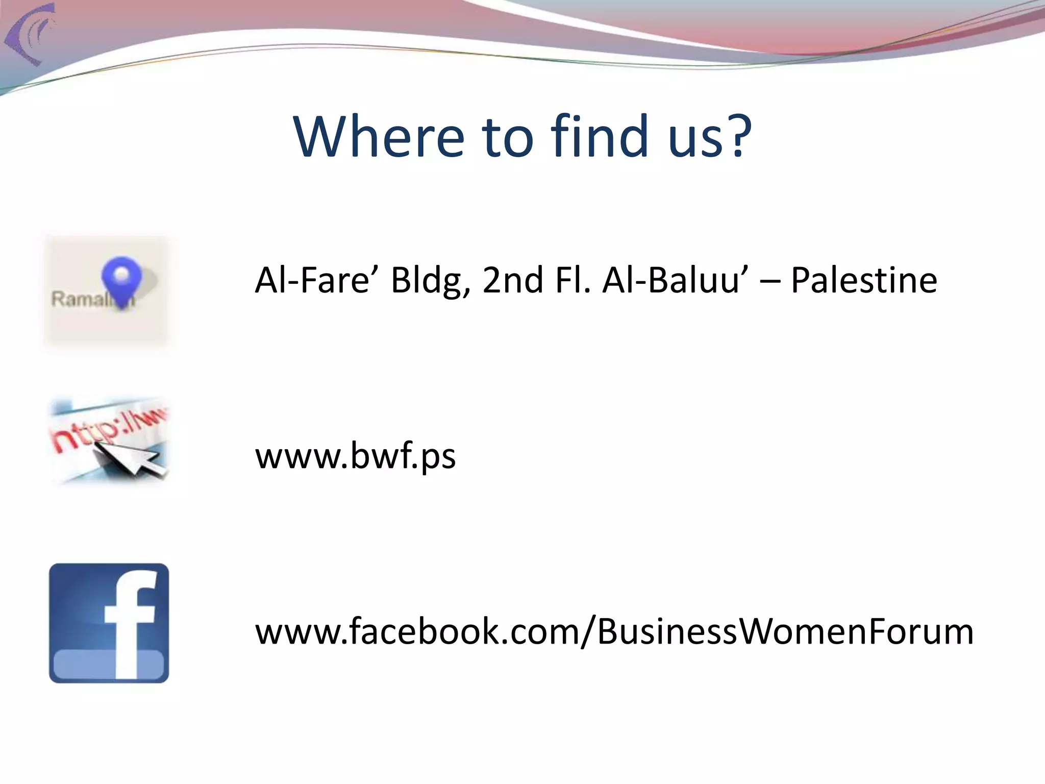 Where to find us?
Al-Fare’ Bldg, 2nd Fl. Al-Baluu’ – Palestine
www.bwf.ps
www.facebook.com/BusinessWomenForum
 