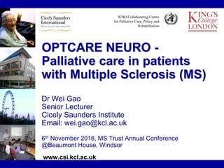 WHO Collaborating Centre
for Palliative Care, Policy and
Rehabilitation
OPTCARE NEURO -
Palliative care in patients
with Multiple Sclerosis (MS)
Dr Wei Gao
Senior Lecturer
Cicely Saunders Institute
Email: wei.gao@kcl.ac.uk
6th November 2016, MS Trust Annual Conference
@Beaumont House, Windsor
www.csi.kcl.ac.uk
 