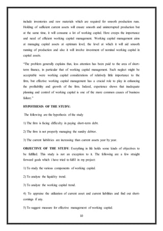 10
include inventories and raw materials which are required for smooth production runs.
Holding of sufficient current assets will ensure smooth and uninterrupted production but
at the same time, it will consume a lot of working capital. Here creeps the importance
and need of efficient working capital management. Working capital management aims
at managing capital assets at optimum level, the level at which it will aid smooth
running of production and also it will involve investment of nominal working capital in
capital assets.
“The problem generally explains that, less attention has been paid to the area of short-
term finance, in particular that of working capital management. Such neglect might be
acceptable were working capital considerations of relatively little importance to the
firm, but effective working capital management has a crucial role to play in enhancing
the profitability and growth of the firm. Indeed, experience shows that inadequate
planning and control of working capital is one of the more common causes of business
failure.”
HYPOTHESIS OF THE STUDY:
The following are the hypothesis of the study
1) The firm is facing difficulty in paying short-term debt.
2) The firm is not properly managing the sundry debtor.
3) The current liabilities are increasing than current assets year by year.
OBJECTIVE OF THE STUDY: Everything in life holds some kinds of objectives to
be fulfilled. This study is not an exception to it. The following are a few straight
forward goals which i have tried to fulfil in my project:
1) To study the various components of working capital.
2) To analyze the liquidity trend.
3) To analyze the working capital trend.
4) To appraise the utilization of current asset and current liabilities and find out short-
comings if any.
5) To suggest measure for effective management of working capital.
 