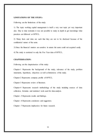 11
LIMITATIONS OF THE STUDY:-
Following are the limitations of the study:
1) The topic working capital management is itself a very vast topic yet very important
also. Due to time restraints it was not possible to study in depth in get knowledge what
practices are followed at OPTCL.
2) Many facts and data are such that they are not to be disclosed because of the
confidential nature of the same.
3) Since the financial matters are sensitive in nature the same could not acquired easily.
4) The study is restricted to only the Five Year data of OPTCL.
CHAPTERISATION:
Following are the chapterisation of the study:
Chapter-1 Represents the background of the study, relevance of the study, problem
statements, hypothesis, objectives as well as limitations of the study.
Chapter-2 Represents company profile of OPTCL.
Chapter-3 Represents review of literature.
Chapter-4 Represents research methodology of the study including sources of data
collection, formulas and statistical tools used for data analysis.
Chapter -5 Represents results and findings.
Chapter -6 Represents conclusion and suggestion.
Chapter -7 Represents implication for future research.
 