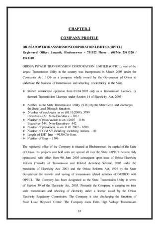 12
CHAPTER-2
COMPANY PROFILE
ORISSAPOWERTRANSMISSIONCORPORATIONLIMITED.(OPTCL)
Registered Office: Janpath, Bhubaneswar - 751022 Phone : (0674)- 2541320 /
2542320
ORISSA POWER TRANSMISSION CORPORATION LIMITED (OPTCL), one of the
largest Transmission Utility in the country was incorporated in March 2004 under the
Companies Act, 1956 as a company wholly owned by the Government of Orissa to
undertake the business of transmission and wheeling of electricity in the State.
 Started commercial operation from 01.04.2005 only as a Transmission Licensee. (a
deemed Transmission Licensee under Section 14 of Electricity Act, 2003)
 Notified as the State Transmission Utility (STU) by the State Govt. and discharges
the State Load Dispatch functions.
 Number of employees as on (01.10.2008): 3799
Executives-722, Non-Executives - 3077
 Number of posts vacant as on 1/2007 – 1186
Executives-744, Non-Executives- 442
 Number of pensioners as on 31.01.2007 – 6200
 Number of Grid S/S including switching stations – 81
 Length of EHT lines – 9550 Ckt-Kms.
 Number of Bays – 1506
The registered office of the Company is situated at Bhubaneswar, the capital of the State
of Orissa. Its projects and field units are spread all over the State. OPTCL became fully
operational with effect from 9th June 2005 consequent upon issue of Orissa Electricity
Reform (Transfer of Transmission and Related Activities) Scheme, 2005 under the
provisions of Electricity Act, 2003 and the Orissa Reforms Act, 1995 by the State
Government for transfer and vesting of transmission related activities of GRIDCO with
OPTCL. The Company has been designated as the State Transmission Utility in terms
of Section 39 of the Electricity Act, 2003. Presently the Company is carrying on intra
state transmission and wheeling of electricity under a license issued by the Orissa
Electricity Regulatory Commission. The Company is also discharging the functions of
State Load Despatch Centre. The Company owns Extra High Voltage Transmission
 