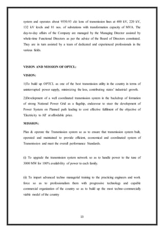 13
system and operates about 9550.93 ckt kms of transmission lines at 400 kV, 220 kV,
132 kV levels and 81 nos. of substations with transformation capacity of MVA. The
day-to-day affairs of the Company are managed by the Managing Director assisted by
whole-time Functional Directors as per the advice of the Board of Directors constituted.
They are in turn assisted by a team of dedicated and experienced professionals in the
various fields.
VISION AND MISSION OF OPTCL:
VISION:
1)To build up OPTCL as one of the best transmission utility in the country in terms of
uninterrupted power supply, minimizing the loss, contributing states’ industrial growth.
2)Development of a well coordinated transmission system in the backdrop of formation
of strong National Power Grid as a flagship, endeavour to steer the development of
Power System on Planned path leading to cost effective fulfilment of the objective of
'Electricity to All’ at affordable price.
MISSION:
Plan & operate the Transmission system so as to ensure that transmission system built,
operated and maintained to provide efficient, economical and coordinated system of
Transmission and meet the overall performance Standards.
(i) To upgrade the transmission system network so as to handle power to the tune of
3000 MW for 100% availability of power to each family.
(ii) To impart advanced techno managerial training to the practicing engineers and work
force so as to professionalism them with progressive technology and capable
commercial organization of the country so as to build up the most techno-commercially
viable model of the country
 