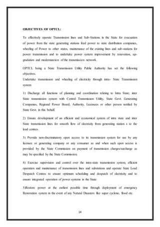 14
OBJECTIVES OF OPTCL:
To effectively operate Transmission lines and Sub-Stations in the State for evacuation
of power from the state generating stations feed power to state distribution companies,
wheeling of Power to other states, maintenance of the existing lines and sub-stations for
power transmission and to undertake power system improvement by renovation, up-
gradation and modernization of the transmission network.
OPTCL being a State Transmission Utility Public Authority has set the following
objectives.
Undertake transmission and wheeling of electricity through intra- State Transmission
system
1) Discharge all functions of planning and coordination relating to Intra State, inter
State transmission system with Central Transmission Utility, State Govt. Generating
Companies, Regional Power Board, Authority, Licensees or other person notified by
State Govt. in this behalf.
2) Ensure development of an efficient and economical system of intra state and inter
State transmission lines for smooth flow of electricity from generating station s to the
load centres.
3) Provide non-discriminatory open access to its transmission system for use by any
licensee or generating company or any consumer as and when such open access is
provided by the State Commission on payment of transmission charges/surcharge as
may be specified by the State Commission.
4) Exercise supervision and control over the intra-state transmission system, efficient
operation and maintenance of transmission lines and substations and operate State Load
Despatch Centres to ensure optimum scheduling and despatch of electricity and to
ensure integrated operation of power systems in the State.
5)Restore power at the earliest possible time through deployment of emergency
Restoration system in the event of any Natural Disasters like super cyclone, flood etc.
 